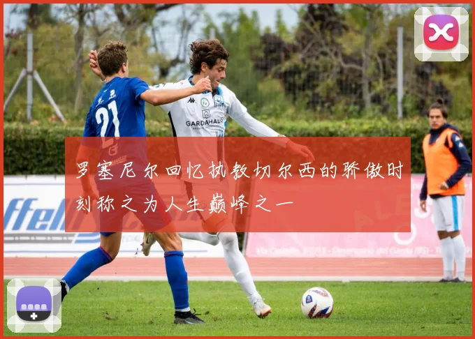 罗塞尼尔回忆执教切尔西的骄傲时刻称之为人生巅峰之一