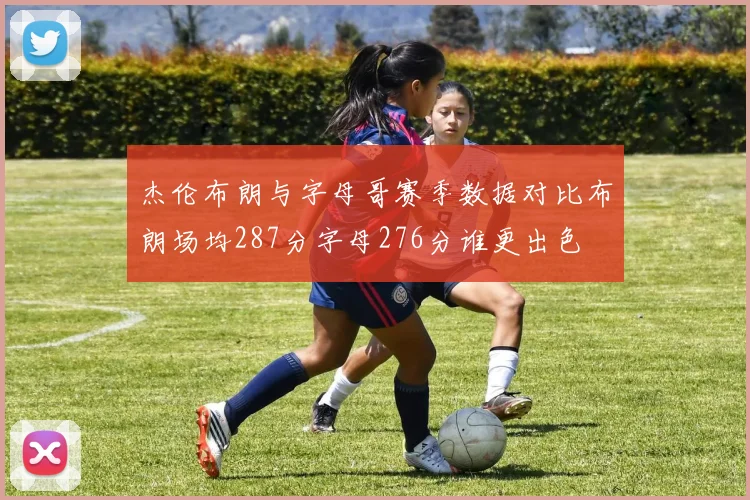 杰伦布朗与字母哥赛季数据对比布朗场均287分字母276分谁更出色