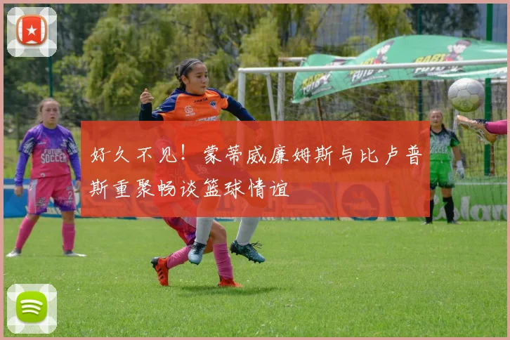 好久不见！蒙蒂威廉姆斯与比卢普斯重聚畅谈篮球情谊