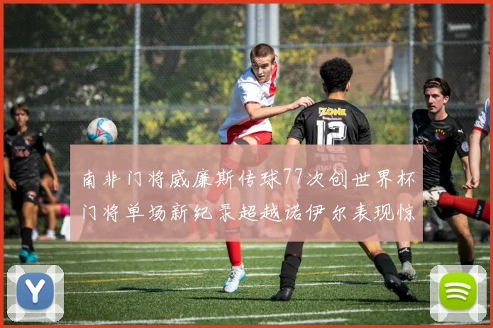 南非门将威廉斯传球77次创世界杯门将单场新纪录超越诺伊尔表现惊艳