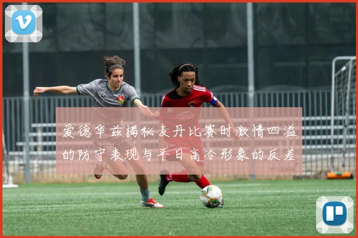 爱德华兹揭秘麦丹比赛时激情四溢的防守表现与平日高冷形象的反差