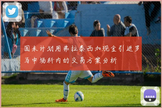 国米计划用弗拉泰西加现金引进罗马中场科内的交易方案分析