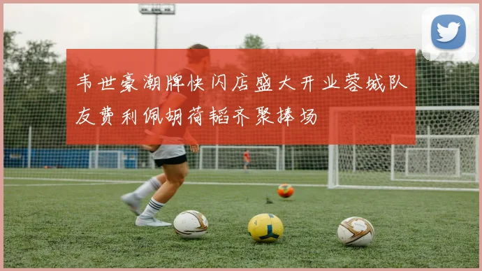韦世豪潮牌快闪店盛大开业蓉城队友费利佩胡荷韬齐聚捧场