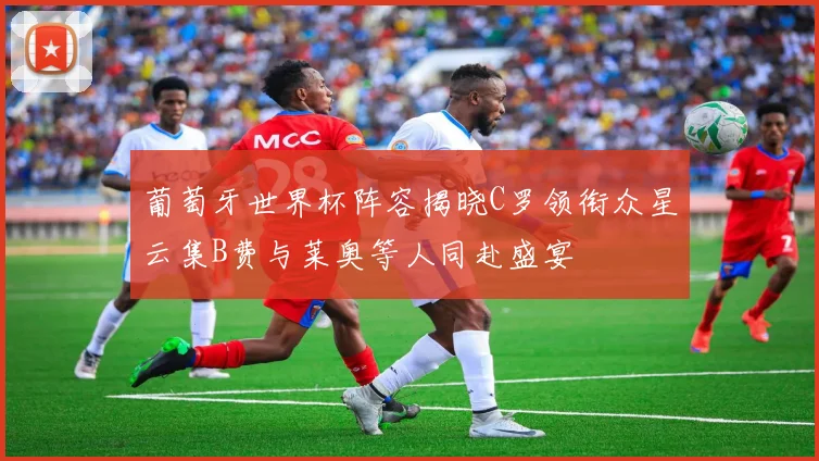 葡萄牙世界杯阵容揭晓C罗领衔众星云集B费与莱奥等人同赴盛宴