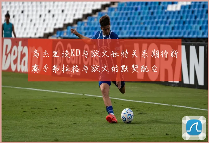 乌杰里谈KD与欧文独特关系期待新赛季弗拉格与欧文的默契配合