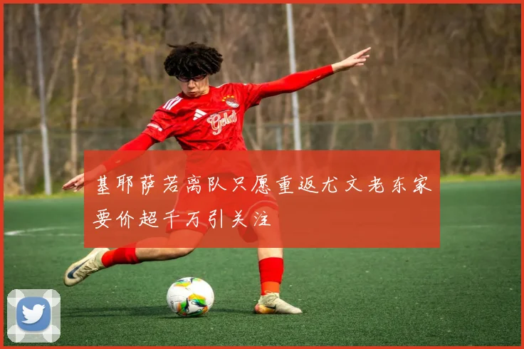 基耶萨若离队只愿重返尤文老东家要价超千万引关注