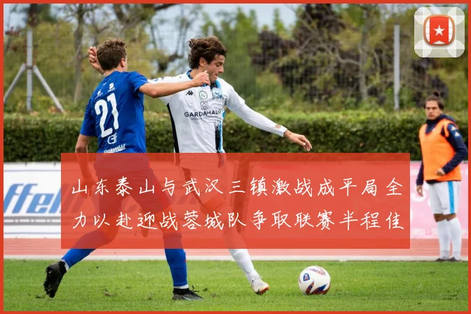 山东泰山与武汉三镇激战成平局全力以赴迎战蓉城队争取联赛半程佳绩
