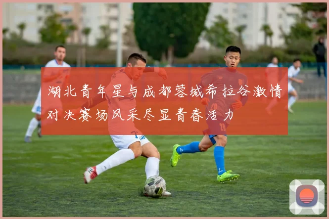 湖北青年星与成都蓉城希拉谷激情对决赛场风采尽显青春活力