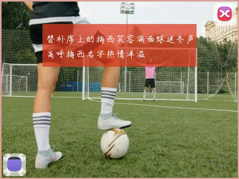 替补席上的梅西笑容满面球迷齐声高呼梅西名字热情洋溢