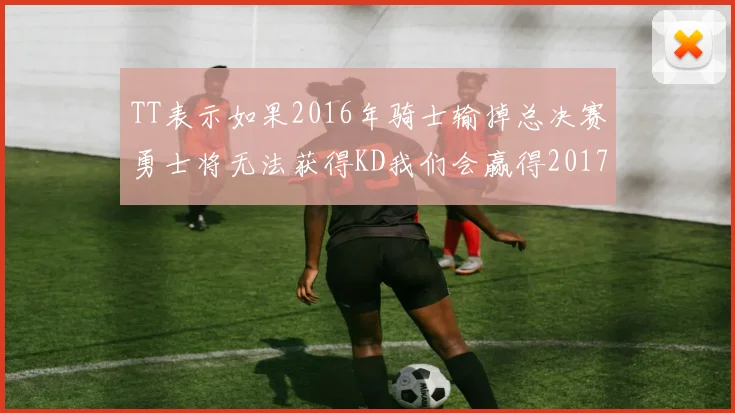TT表示如果2016年骑士输掉总决赛勇士将无法获得KD我们会赢得2017和2018年总冠军