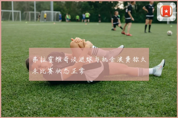弗拉霍维奇谈进球与机会浪费称久未比赛状态正常