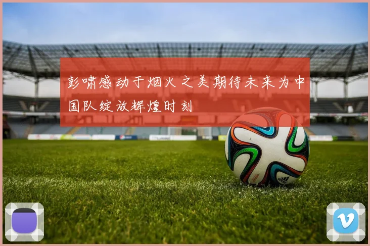 彭啸感动于烟火之美期待未来为中国队绽放辉煌时刻
