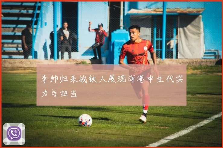 李帅归来战铁人展现海港中生代实力与担当
