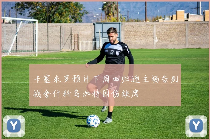 卡塞米罗预计下周回归迎主场告别战舍什科乌加特因伤缺席