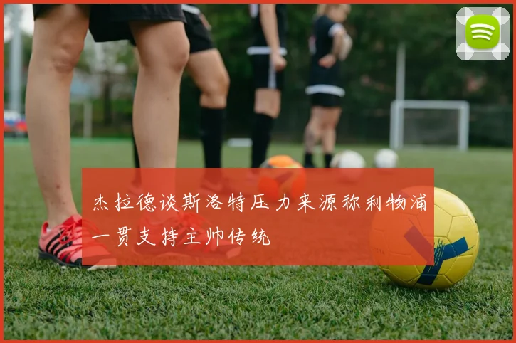杰拉德谈斯洛特压力来源称利物浦一贯支持主帅传统
