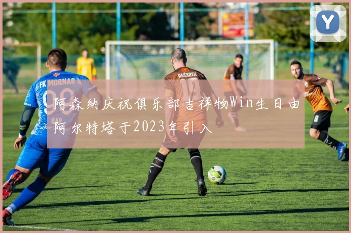 阿森纳庆祝俱乐部吉祥物Win生日由阿尔特塔于2023年引入